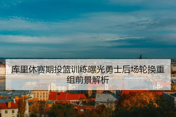 库里休赛期投篮训练曝光勇士后场轮换重组前景解析