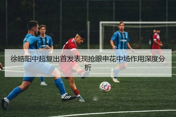 徐皓阳中超复出首发表现抢眼申花中场作用深度分析